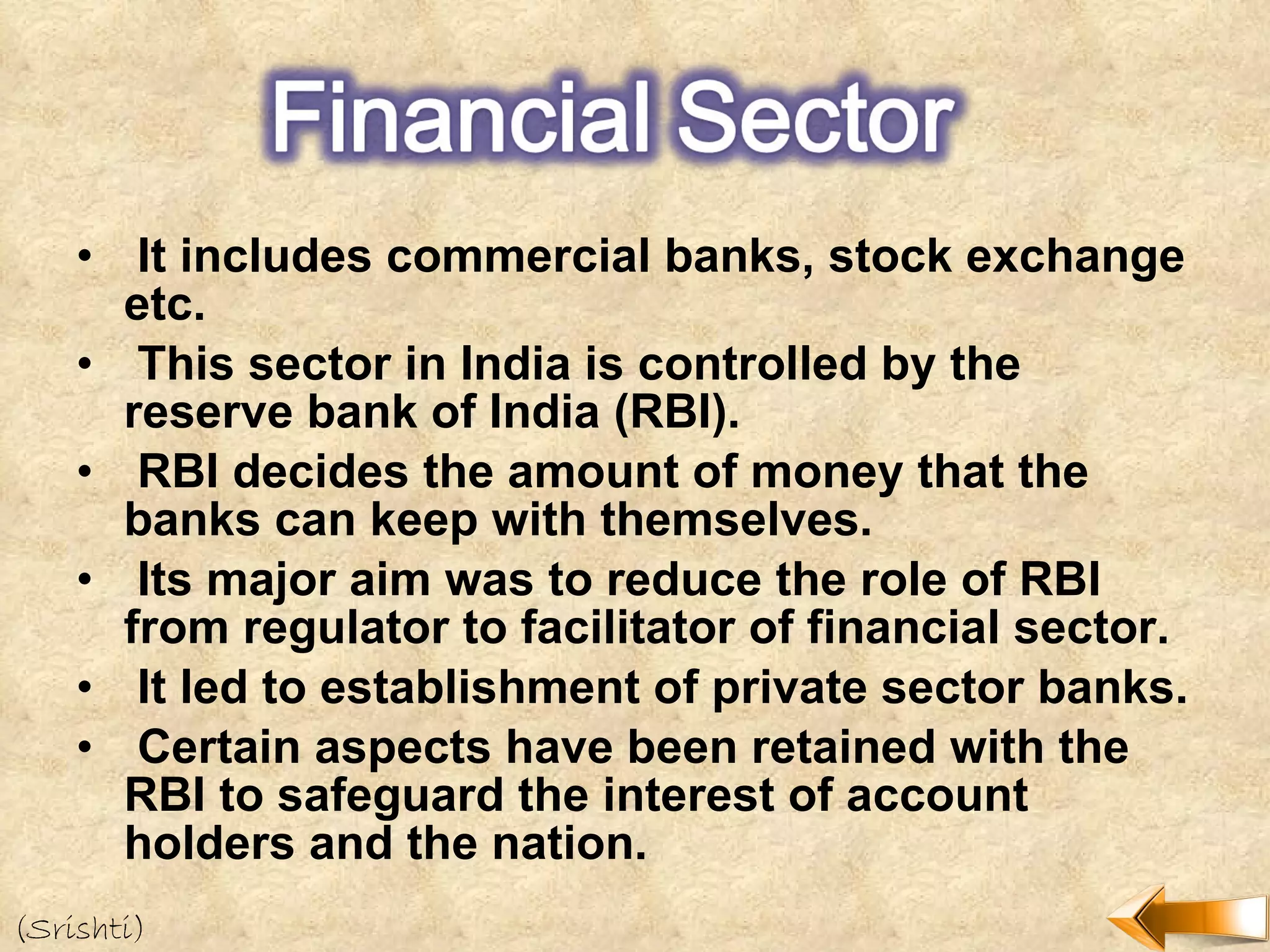 It includes commercial banks, stock exchange etc. This sector in India is controlled by the reserve bank of India (RBI). RBI decides the amount of money that the banks can keep with themselves. Its major aim was to reduce the role of RBI from regulator to facilitator of financial sector. It led to establishment of private sector banks. Certain aspects have been retained with the RBI to safeguard the interest of account holders and the nation. (Srishti) 