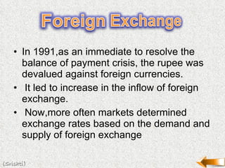 In 1991,as an immediate to resolve the balance of payment crisis, the rupee was devalued against foreign currencies. It led to increase in the inflow of foreign exchange. Now,more often markets determined exchange rates based on the demand and supply of foreign exchange (Srishti) 