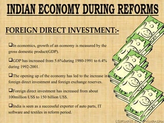 In economics, growth of an economy is measured by the gross domestic product(GDP). GDP has increased from 5.6%during 1980-1991 to 6.4% during 1992-2001. The opening up of the economy has led to the increase in foreign direct investment and foreign exchange reserves. Foreign direct investment has increased from about 100million US$ to 150 billion US$. India is seen as a successful exporter of auto parts, IT software and textiles in reform period. (Satyajit and Priyanshu) 