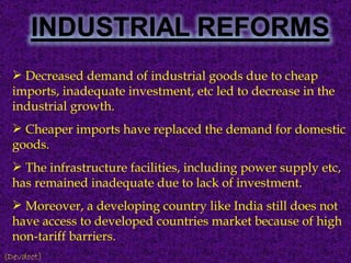 Decreased demand of industrial goods due to cheap imports, inadequate investment, etc led to decrease in the industrial growth. Cheaper imports have replaced the demand for domestic goods. The infrastructure facilities, including power supply etc, has remained inadequate due to lack of investment. Moreover, a developing country like India still does not have access to developed countries market because of high non-tariff barriers. (Devdoot) 