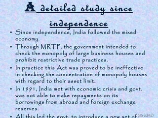 A  detailed study since independence Since independence, India followed the mixed economy. Through MRTP, the government intended to check the monopoly of large business houses and prohibit restrictive trade practices. In practice this Act was proved to be ineffective in checking the concentration of monopoly houses with regard to their asset limit. In 1991, India met with economic crisis and govt. was not able to make repayments on its borrowings from abroad and foreign exchange reserves. All this led the govt. to introduce a new set of policy measures and liberalise MRTP act which changed the direction of our developmental strategies . India has been able to achieve growth in savings, diversified industrial sector, ensured food security etc. (Srishti) 