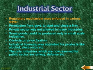 Regulatory mechanism were enforced in various ways:- Permission from govt. to start and close a firm. Private sector was not allowed in many industries. Some goods could be produced only in small scale industries. Controls on price fixation. Industrial licensing was abolished for products like alcohol, electronics etc. The only industries which are now reserved for public sector are railway, defense etc. (Srishti) 