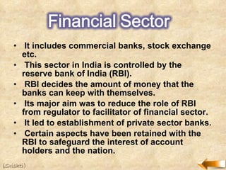 It includes commercial banks, stock exchange etc. This sector in India is controlled by the reserve bank of India (RBI). RBI decides the amount of money that the banks can keep with themselves. Its major aim was to reduce the role of RBI from regulator to facilitator of financial sector. It led to establishment of private sector banks. Certain aspects have been retained with the RBI to safeguard the interest of account holders and the nation. (Srishti) 
