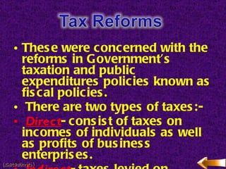 These were concerned with the reforms in Government’s taxation and public expenditures policies known as fiscal policies. There are two types of taxes:- Direct - consist of taxes on incomes of individuals as well as profits of business enterprises. Indirect - taxes levied on commodities to facilitate common national market for goods and commodities. (Satadhriti) 