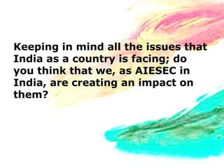 Keeping in mind all the issues that
India as a country is facing; do
you think that we, as AIESEC in
India, are creating an impact on
them?
 