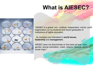 What is AIESEC?


“AIESEC is a global, non - political, independent, not-for- profit
organization run by students and recent graduates of
institutions of higher education.

 Its members are interested in world issues,
leadership and management.

AIESEC does not discriminate on the basis of race, color,
gender, sexual orientation, creed, religion, national, ethnic or
social origin.”
 