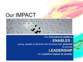 Our IMPACT



                            Our international platform
                                 – ENABLES –
   young people to discover and develop their potential
                                             to provide
                                LEADERSHIP
                      for a positive impact on society.
 