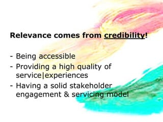 Relevance comes from credibility!

- Being accessible
- Providing a high quality of
  service|experiences
- Having a solid stakeholder
  engagement & servicing model
 