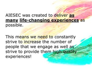 AIESEC was created to deliver as
many life-changing experiences as
possible.

This means we need to constantly
strive to increase the number of
people that we engage as well as
strive to provide them high quality
experiences!
 