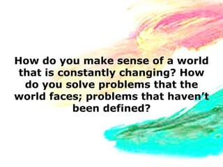 How do you make sense of a world
 that is constantly changing? How
  do you solve problems that the
world faces; problems that haven’t
           been defined?
 