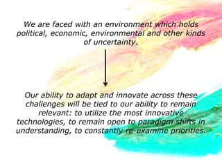 We are faced with an environment which holds
political, economic, environmental and other kinds
                   of uncertainty.




  Our ability to adapt and innovate across these
  challenges will be tied to our ability to remain
     relevant: to utilize the most innovative
technologies, to remain open to paradigm shifts in
understanding, to constantly re-examine priorities.
 