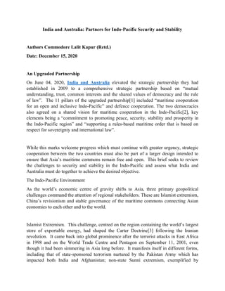 India and Australia: Partners for Indo-Pacific Security and Stability
Authors Commodore Lalit Kapur (Retd.)
Date: December 15, 2020
An Upgraded Partnership
On June 04, 2020, India and Australia elevated the strategic partnership they had
established in 2009 to a comprehensive strategic partnership based on “mutual
understanding, trust, common interests and the shared values of democracy and the rule
of law”. The 11 pillars of the upgraded partnership[1] included “maritime cooperation
for an open and inclusive Indo-Pacific” and defence cooperation. The two democracies
also agreed on a shared vision for maritime cooperation in the Indo-Pacific[2], key
elements being a “commitment to promoting peace, security, stability and prosperity in
the Indo-Pacific region” and “supporting a rules-based maritime order that is based on
respect for sovereignty and international law”.
While this marks welcome progress which must continue with greater urgency, strategic
cooperation between the two countries must also be part of a larger design intended to
ensure that Asia’s maritime commons remain free and open. This brief seeks to review
the challenges to security and stability in the Indo-Pacific and assess what India and
Australia must do together to achieve the desired objective.
The Indo-Pacific Environment
As the world’s economic centre of gravity shifts to Asia, three primary geopolitical
challenges command the attention of regional stakeholders. These are Islamist extremism,
China’s revisionism and stable governance of the maritime commons connecting Asian
economies to each other and to the world.
Islamist Extremism. This challenge, centred on the region containing the world’s largest
store of exportable energy, had shaped the Carter Doctrine[3] following the Iranian
revolution. It came back into global prominence after the terrorist attacks in East Africa
in 1998 and on the World Trade Centre and Pentagon on September 11, 2001, even
though it had been simmering in Asia long before. It manifests itself in different forms,
including that of state-sponsored terrorism nurtured by the Pakistan Army which has
impacted both India and Afghanistan; non-state Sunni extremism, exemplified by
 