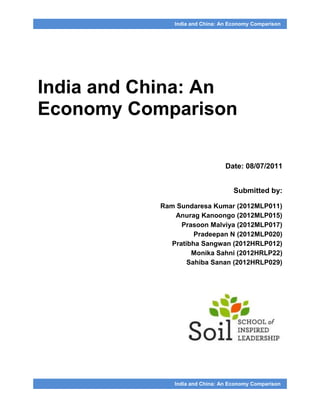 India and China: An Economy Comparison




India and China: An
Economy Comparison

                                 Date: 08/07/2011


                                    Submitted by:

           Ram Sundaresa Kumar (2012MLP011)
               Anurag Kanoongo (2012MLP015)
                 Prasoon Malviya (2012MLP017)
                     Pradeepan N (2012MLP020)
              Pratibha Sangwan (2012HRLP012)
                    Monika Sahni (2012HRLP22)
                   Sahiba Sanan (2012HRLP029)




               India and China: An Economy Comparison
 