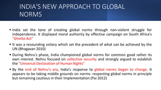INDIA'S NEW APPROACH TO GLOBAL
NORMS
 India set the tone of creating global norms through non-violent struggle for
independence. It displayed moral authority by effective campaign on South Africa's
"Ghetto Act"
 It was a resounding victory which set the precedent of what can be achieved by the
UN (Bhagavan 2010)
 During Nehru's phase, India championed global norms for common good rather its
own interest. Nehru focused on collective security and strongly argued to establish
the "Universal Declaration of Human Rights"
 By the end of Nehru's era, India's response to global norms began to change. It
appears to be taking middle grounds on norms- respecting global norms in principle
but remaining cautious in their implementation (Pai 2012)
 