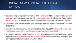 INDIA'S NEW APPROACH TO GLOBAL
NORMS
 Despite being a signatory to R2P at UN Summit in 2005, India's middle ground
approach was demonstrated in 2011 on Libya issue. It abstained from voting
Resolution 1973 to authorize international military action to protect Libyan civilians
 Despite success, India has been reluctant to project and promote democracy outside
its borders.
 India diverted from nuclear disarmament and stayed out of treaties such as the Non-
Proliferation treaty (NPT) and Comprehensive Test-Ban Treaty (CTBT)
 Apparently, present India's attitude to norms is very cautious and defensive. India
appears unlikely to depart from this cautious approach to international principles and
norms (Raja Mohan 2011, Hall 2013; Virk 2013)
 