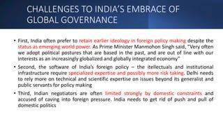 CHALLENGES TO INDIA’S EMBRACE OF
GLOBAL GOVERNANCE
• First, India often prefer to retain earlier ideology in foreign policy making despite the
status as emerging world power. As Prime Minister Manmohon Singh said, “Very often
we adopt political postures that are based in the past, and are out of line with our
interests as an increasingly globalized and globally integrated economy”
• Second, the software of India’s foreign policy – the itellectuals and institutional
infrastructure require specialized expertise and possibly more risk taking. Delhi needs
to rely more on technical and scientific expertise on issues beyond its generalist and
public servants for policy making
• Third, Indian negotiators are often limited strongly by domestic constraints and
accused of caving into foreign pressure. India needs to get rid of push and pull of
domestic politics
 