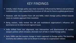 KEY FINDINGS
 Initially, India’s foreign policy was more moralistic (influenced by Nehru) and prioritized
multilateralism. India supported the structure of UN and its future as global governance
 However, with the backfire from UN and NAM, India’s foreign policy drifted towards
more on realistic approach then moralistic
 Being realistic, India limited the UN and multilateral organization’s influence and
dominance on its internal and regional issues
 India shifted from non alignment, non intervention and disarmament of nuclear
weapon policies which showed a dramatic turn of tide in Indian foreign policy
 Early 1990s saw the massive change in India’s approach to foreign policy. The booming
economy also added a color on its dream to emerge as a superpower nations
 