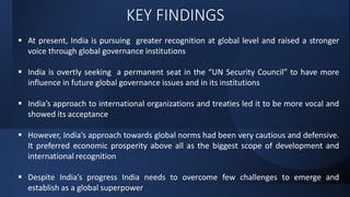 KEY FINDINGS
 At present, India is pursuing greater recognition at global level and raised a stronger
voice through global governance institutions
 India is overtly seeking a permanent seat in the “UN Security Council” to have more
influence in future global governance issues and in its institutions
 India’s approach to international organizations and treaties led it to be more vocal and
showed its acceptance
 However, India’s approach towards global norms had been very cautious and defensive.
It preferred economic prosperity above all as the biggest scope of development and
international recognition
 Despite India’s progress India needs to overcome few challenges to emerge and
establish as a global superpower
 