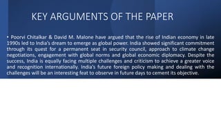 KEY ARGUMENTS OF THE PAPER
• Poorvi Chitalkar & David M. Malone have argued that the rise of Indian economy in late
1990s led to India’s dream to emerge as global power. India showed significant commitment
through its quest for a permanent seat in security council, approach to climate change
negotiations, engagement with global norms and global economic diplomacy. Despite the
success, India is equally facing multiple challenges and criticism to achieve a greater voice
and recognition internationally. India’s future foreign policy making and dealing with the
challenges will be an interesting feat to observe in future days to cement its objective.
 