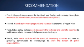 RECOMMENDATION
 First, India needs to overcome the inertia of past foreign policy making. It needs to
overcome the limitations of pressure from the internal politics
 Second, It needs to be more pragmatic and risk taker in the terms of negotiation
 Third, Indian policy makers needs to acquire the technical and scientific expertise to
tackle ever evolving complex global governance challenges
 Fourth, India needs to shake off the status of developing countries and need to
genuinely demonstrate it’s interest/urge to share the burden of global
responsibilities
 