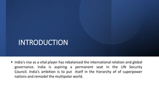INTRODUCTION
 India's rise as a vital player has rebalanced the international relation and global
governance. India is aspiring a permanent seat in the UN Security
Council. India's ambition is to put itself in the hierarchy of of superpower
nations and remodel the multipolar world.
 