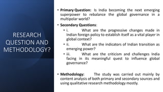 RESEARCH
QUESTION AND
METHODOLOGY?
• Primary Question: Is India becoming the next emerging
superpower to rebalance the global governance in a
multipolar world?
• Secondary Questions:
• i. What are the progressive changes made in
Indian foreign policy to establish itself as a vital player in
global context?
• ii. What are the indicators of Indian transition as
emerging power?
• iii. What are the criticism and challenges India
facing in its meaningful quest to influence global
governance?
• Methodology: The study was carried out mainly by
content analysis of both primary and secondary sources and
using qualitative research methodology mostly.
 
