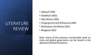 LITERATURE
REVIEW
• Mikesell 1994
• Maddison 2003,
• Raja Mohan 2003
• Clingingsmith and Williamson 2004
• Mukharjee and Malone 2011
• Bhagavan 2012
Note: Some of the previous mentionable work on
India and global governance can be traced in the
abovementioned literatures
 