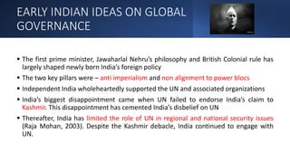EARLY INDIAN IDEAS ON GLOBAL
GOVERNANCE
 The first prime minister, Jawaharlal Nehru’s philosophy and British Colonial rule has
largely shaped newly born India’s foreign policy
 The two key pillars were – anti imperialism and non alignment to power blocs
 Independent India wholeheartedly supported the UN and associated organizations
 India’s biggest disappointment came when UN failed to endorse India’s claim to
Kashmir. This disappointment has cemented India’s disbelief on UN
 Thereafter, India has limited the role of UN in regional and national security issues
(Raja Mohan, 2003). Despite the Kashmir debacle, India continued to engage with
UN.
 