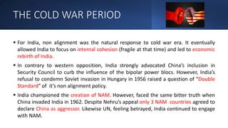 THE COLD WAR PERIOD
 For India, non alignment was the natural response to cold war era. It eventually
allowed India to focus on internal cohesion (fragile at that time) and led to economic
rebirth of India.
 In contrary to western opposition, India strongly advocated China’s inclusion in
Security Council to curb the influence of the bipolar power blocs. However, India’s
refusal to condemn Soviet invasion in Hungary in 1956 raised a question of “Double
Standard” of it’s non alignment policy.
 India championed the creation of NAM. However, faced the same bitter truth when
China invaded India in 1962. Despite Nehru’s appeal only 3 NAM countries agreed to
declare China as aggressor. Likewise UN, feeling betrayed, India continued to engage
with NAM.
 