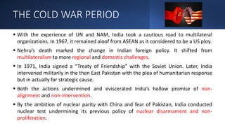 THE COLD WAR PERIOD
 With the experience of UN and NAM, India took a cautious road to multilateral
organizations. In 1967, it remained aloof from ASEAN as it considered to be a US ploy.
 Nehru’s death marked the change in Indian foreign policy. It shifted from
multilateralism to more regional and domestic challenges.
 In 1971, India signed a “Treaty of Friendship” with the Soviet Union. Later, India
intervened militarily in the then East Pakistan with the plea of humanitarian response
but in actually for strategic cause.
 Both the actions undermined and eviscerated India’s hollow promise of non-
alignment and non-intervention.
 By the ambition of nuclear parity with China and fear of Pakistan, India conducted
nuclear test undermining its previous policy of nuclear disarmament and non-
proliferation.
 