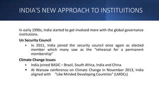 INDIA'S NEW APPROACH TO INSTITUITIONS
In early 1990s, India started to get involved more with the global governance
institutions.
Un Security Council
 In 2011, India joined the security council once again as elected
member which many saw as the “rehearsal for a permanent
membership”
Climate Change Issues
 India joined BASIC – Brazil, South Africa, India and China
 At Warsaw conference on Climate Change in November 2013, India
aligned with “Like Minded Developing Countries” (LMDCs)
 