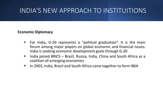 INDIA'S NEW APPROACH TO INSTITUITIONS
Economic Diplomacy
 For India, G-20 represents a “political graduation”. It is the main
forum among major players on global economic and financial issues.
India is seeking economic development goals through G-20
 India joined BRICS – Brazil, Russia, India, China and South Africa as a
coalition of emerging economies
 In 2003, India, Brazil and South Africa came together to form IBSA
 