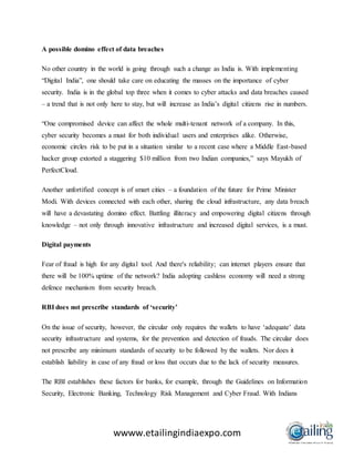 wwww.etailingindiaexpo.com
A possible domino effect of data breaches
No other country in the world is going through such a change as India is. With implementing
“Digital India”, one should take care on educating the masses on the importance of cyber
security. India is in the global top three when it comes to cyber attacks and data breaches caused
– a trend that is not only here to stay, but will increase as India’s digital citizens rise in numbers.
“One compromised device can affect the whole multi-tenant network of a company. In this,
cyber security becomes a must for both individual users and enterprises alike. Otherwise,
economic circles risk to be put in a situation similar to a recent case where a Middle East-based
hacker group extorted a staggering $10 million from two Indian companies,” says Mayukh of
PerfectCloud.
Another unfortified concept is of smart cities – a foundation of the future for Prime Minister
Modi. With devices connected with each other, sharing the cloud infrastructure, any data breach
will have a devastating domino effect. Battling illiteracy and empowering digital citizens through
knowledge – not only through innovative infrastructure and increased digital services, is a must.
Digital payments
Fear of fraud is high for any digital tool. And there's reliability; can internet players ensure that
there will be 100% uptime of the network? India adopting cashless economy will need a strong
defence mechanism from security breach.
RBI does not prescribe standards of ‘security’
On the issue of security, however, the circular only requires the wallets to have ‘adequate’ data
security infrastructure and systems, for the prevention and detection of frauds. The circular does
not prescribe any minimum standards of security to be followed by the wallets. Nor does it
establish liability in case of any fraud or loss that occurs due to the lack of security measures.
The RBI establishes these factors for banks, for example, through the Guidelines on Information
Security, Electronic Banking, Technology Risk Management and Cyber Fraud. With Indians
 