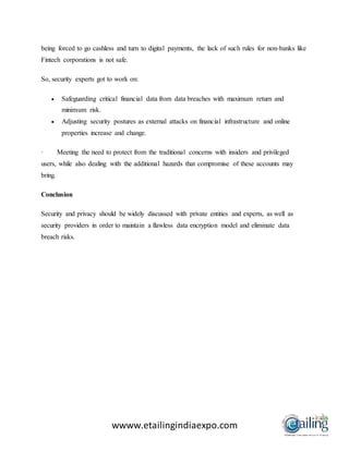 wwww.etailingindiaexpo.com
being forced to go cashless and turn to digital payments, the lack of such rules for non-banks like
Fintech corporations is not safe.
So, security experts got to work on:
 Safeguarding critical financial data from data breaches with maximum return and
minimum risk.
 Adjusting security postures as external attacks on financial infrastructure and online
properties increase and change.
· Meeting the need to protect from the traditional concerns with insiders and privileged
users, while also dealing with the additional hazards that compromise of these accounts may
bring.
Conclusion
Security and privacy should be widely discussed with private entities and experts, as well as
security providers in order to maintain a flawless data encryption model and eliminate data
breach risks.
 