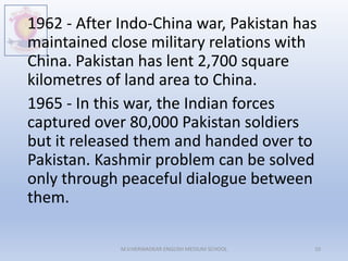 1962 - After Indo-China war, Pakistan has
maintained close military relations with
China. Pakistan has lent 2,700 square
kilometres of land area to China.
1965 - In this war, the Indian forces
captured over 80,000 Pakistan soldiers
but it released them and handed over to
Pakistan. Kashmir problem can be solved
only through peaceful dialogue between
them.
M.V.HERWADKAR ENGLISH MEDIUM SCHOOL 10
 
