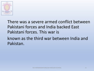 There was a severe armed conflict between
Pakistani forces and India backed East
Pakistani forces. This war is
known as the third war between India and
Pakistan.
M.V.HERWADKAR ENGLISH MEDIUM SCHOOL 11
 