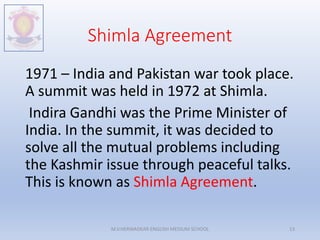 Shimla Agreement
1971 – India and Pakistan war took place.
A summit was held in 1972 at Shimla.
Indira Gandhi was the Prime Minister of
India. In the summit, it was decided to
solve all the mutual problems including
the Kashmir issue through peaceful talks.
This is known as Shimla Agreement.
M.V.HERWADKAR ENGLISH MEDIUM SCHOOL 13
 