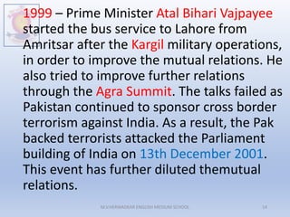 1999 – Prime Minister Atal Bihari Vajpayee
started the bus service to Lahore from
Amritsar after the Kargil military operations,
in order to improve the mutual relations. He
also tried to improve further relations
through the Agra Summit. The talks failed as
Pakistan continued to sponsor cross border
terrorism against India. As a result, the Pak
backed terrorists attacked the Parliament
building of India on 13th December 2001.
This event has further diluted themutual
relations.
M.V.HERWADKAR ENGLISH MEDIUM SCHOOL 14
 
