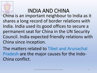 INDIA AND CHINA
China is an important neighbour to India as it
shares a long record of border relations with
India. India used its good offices to secure a
permanent seat for China in the UN Security
Council. India expected friendly relations with
China since inception.
The matters related to Tibet and Arunachal
Pradesh are the major causes for the Indo-
China conflict.
M.V.HERWADKAR ENGLISH MEDIUM SCHOOL 15
 