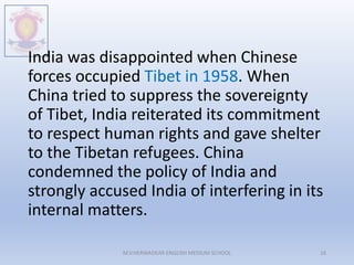 India was disappointed when Chinese
forces occupied Tibet in 1958. When
China tried to suppress the sovereignty
of Tibet, India reiterated its commitment
to respect human rights and gave shelter
to the Tibetan refugees. China
condemned the policy of India and
strongly accused India of interfering in its
internal matters.
M.V.HERWADKAR ENGLISH MEDIUM SCHOOL 16
 
