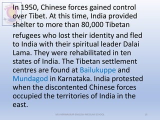 In 1950, Chinese forces gained control
over Tibet. At this time, India provided
shelter to more than 80,000 Tibetan
refugees who lost their identity and fled
to India with their spiritual leader Dalai
Lama. They were rehabilitated in ten
states of India. The Tibetan settlement
centres are found at Bailukuppe and
Mundagod in Karnataka. India protested
when the discontented Chinese forces
occupied the territories of India in the
east.
M.V.HERWADKAR ENGLISH MEDIUM SCHOOL 19
 