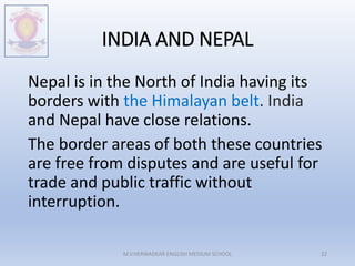 INDIA AND NEPAL
Nepal is in the North of India having its
borders with the Himalayan belt. India
and Nepal have close relations.
The border areas of both these countries
are free from disputes and are useful for
trade and public traffic without
interruption.
M.V.HERWADKAR ENGLISH MEDIUM SCHOOL 22
 