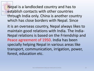 Nepal is a landlocked country and has to
establish contacts with other countries
through India only. China is another country
which has close borders with Nepal. Since
it is an overseas country, Nepal always likes to
maintain good relations with India. The India-
Nepal relations is based on the Friendship and
Peace agreement of 1950. India has been
specially helping Nepal in various areas like
transport, communication, irrigation, power,
forest, education etc.
M.V.HERWADKAR ENGLISH MEDIUM SCHOOL 23
 