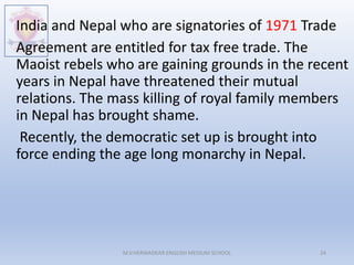 India and Nepal who are signatories of 1971 Trade
Agreement are entitled for tax free trade. The
Maoist rebels who are gaining grounds in the recent
years in Nepal have threatened their mutual
relations. The mass killing of royal family members
in Nepal has brought shame.
Recently, the democratic set up is brought into
force ending the age long monarchy in Nepal.
M.V.HERWADKAR ENGLISH MEDIUM SCHOOL 24
 