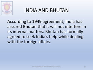 INDIA AND BHUTAN
According to 1949 agreement, India has
assured Bhutan that it will not interfere in
its internal matters. Bhutan has formally
agreed to seek India’s help while dealing
with the foreign affairs.
M.V.HERWADKAR ENGLISH MEDIUM SCHOOL 25
 