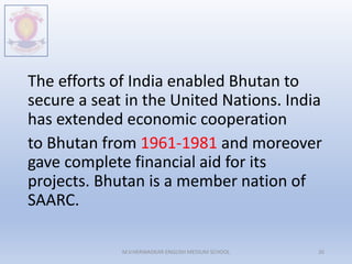The efforts of India enabled Bhutan to
secure a seat in the United Nations. India
has extended economic cooperation
to Bhutan from 1961-1981 and moreover
gave complete financial aid for its
projects. Bhutan is a member nation of
SAARC.
M.V.HERWADKAR ENGLISH MEDIUM SCHOOL 26
 