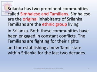 Srilanka has two prominent communities
called Simhalese and Tamilians. Simhalese
are the original inhabitants of Srilanka.
Tamilians are the ethnic group living
in Srilanka. Both these communities have
been engaged in constant conflicts. The
Tamilians are fighting for their rights
and for establishing a new Tamil state
within Srilanka for the last two decades.
M.V.HERWADKAR ENGLISH MEDIUM SCHOOL 28
 