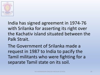 India has signed agreement in 1974-76
with Srilanka for asserting its right over
the Kachativ island situated between the
Palk Strait.
The Government of Srilanka made a
request in 1987 to India to pacify the
Tamil militants who were fighting for a
separate Tamil state on its soil.
M.V.HERWADKAR ENGLISH MEDIUM SCHOOL 29
 