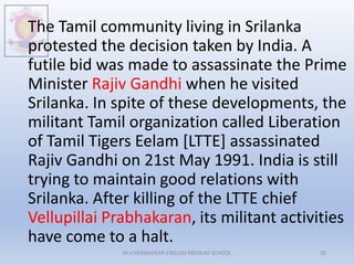 The Tamil community living in Srilanka
protested the decision taken by India. A
futile bid was made to assassinate the Prime
Minister Rajiv Gandhi when he visited
Srilanka. In spite of these developments, the
militant Tamil organization called Liberation
of Tamil Tigers Eelam [LTTE] assassinated
Rajiv Gandhi on 21st May 1991. India is still
trying to maintain good relations with
Srilanka. After killing of the LTTE chief
Vellupillai Prabhakaran, its militant activities
have come to a halt.
M.V.HERWADKAR ENGLISH MEDIUM SCHOOL 30
 