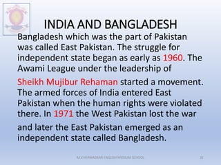 INDIA AND BANGLADESH
Bangladesh which was the part of Pakistan
was called East Pakistan. The struggle for
independent state began as early as 1960. The
Awami League under the leadership of
Sheikh Mujibur Rehaman started a movement.
The armed forces of India entered East
Pakistan when the human rights were violated
there. In 1971 the West Pakistan lost the war
and later the East Pakistan emerged as an
independent state called Bangladesh.
M.V.HERWADKAR ENGLISH MEDIUM SCHOOL 31
 